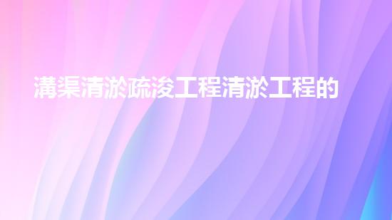 溝渠清淤疏浚工程清淤工程的秘密：如何高效提升水體質(zhì)量和生態(tài)環(huán)境？